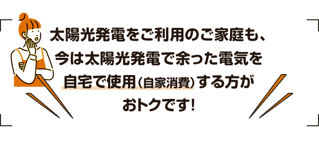 太陽光発電をご利用のご家庭も、今は太陽光発電で余った電気を自宅で使用（自家消費）する方がおトクです!